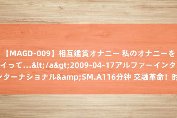 【MAGD-009】相互鑑賞オナニー 私のオナニーを見ながら、あなたもイって…</a>2009-04-17アルファーインターナショナル&$M.A116分钟 交融革命！时空可视化试剂套装发布！