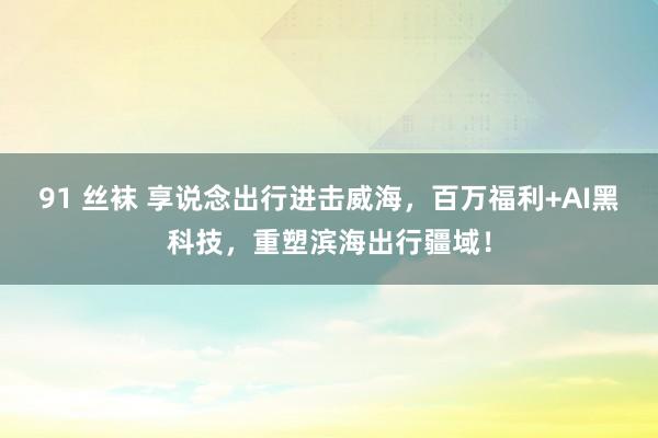 91 丝袜 享说念出行进击威海，百万福利+AI黑科技，重塑滨海出行疆域！