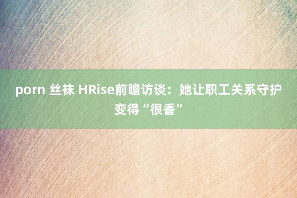 porn 丝袜 HRise前瞻访谈：她让职工关系守护变得“很香”