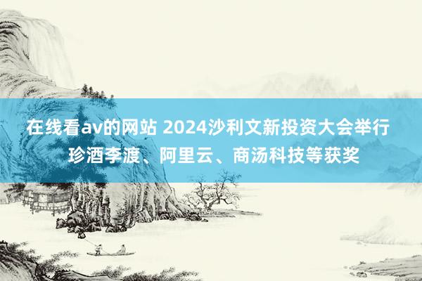 在线看av的网站 2024沙利文新投资大会举行  珍酒李渡、阿里云、商汤科技等获奖