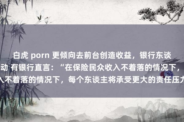 白虎 porn 更倾向去前台创造收益，银行东谈主在降本增效下不雅念滚动 有银行直言：“在保险民众收入不着落的情况下，每个东谈主将承受更大的责任压力”……