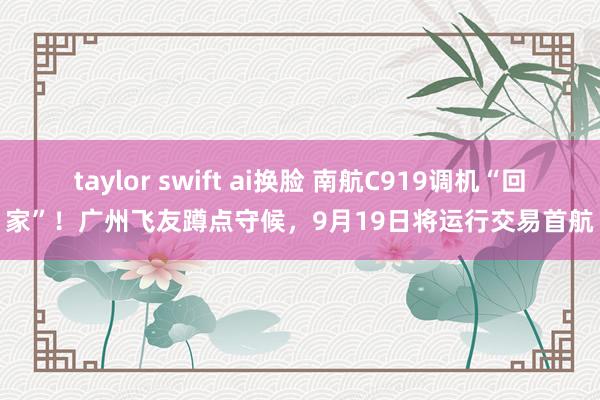 taylor swift ai换脸 南航C919调机“回家”！广州飞友蹲点守候，9月19日将运行交易首航