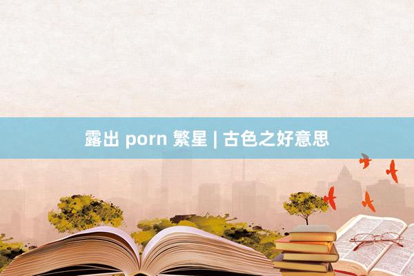 露出 porn 繁星 | 古色之好意思