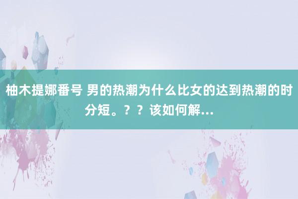 柚木提娜番号 男的热潮为什么比女的达到热潮的时分短。？？该如何解...