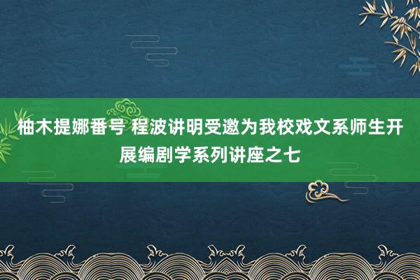 柚木提娜番号 程波讲明受邀为我校戏文系师生开展编剧学系列讲座之七