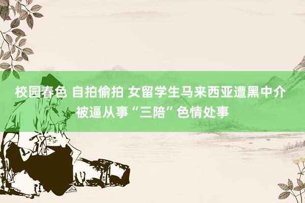 校园春色 自拍偷拍 女留学生马来西亚遭黑中介 被逼从事“三陪”色情处事