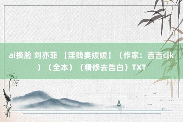 ai换脸 刘亦菲 【淫贱妻媛媛】（作家：吉吉cjk）（全本）（精修去告白）TXT