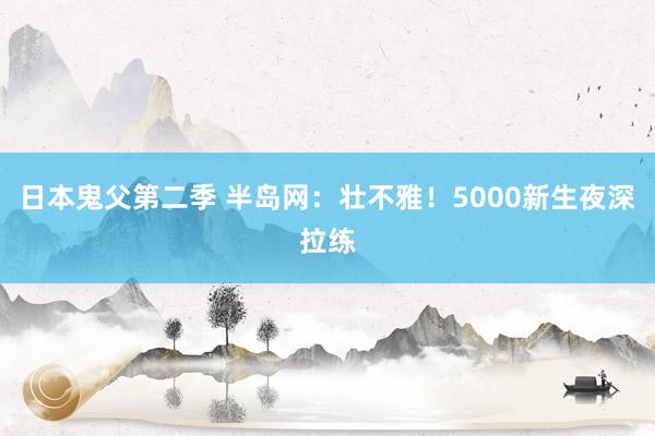 日本鬼父第二季 半岛网：壮不雅！5000新生夜深拉练